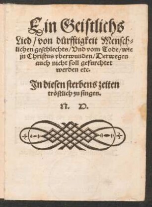 Ein Geistlichs || Lied/ von d°urfftigkeit Mensch=||lichen geschlechts/ Vnd vom Tode/ wie || jn Christus vberwunden/ Derwegen || auch nicht soll gefurchtet || werden etc.|| Jn diesen sterbens zeiten || trœstlich zu singen.|| N. H.||