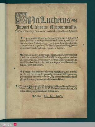 AntiLutherus Judoci Clichtovei Neoportuensis, Doctoris Theologi Academiae Parrhisie[n]sis : Tres libros co[m]plecte[n]s; Primus, contra effrenem vivendi licentia[m] ..., Secundus, contra abrogatione[m] missae ..., Tertius, co[n]tra enervatione[m] votor[um] monasticor[um] ...; Insunt ... dissolutio[n]es qu[a]edam contra Erasmum Roterodamum, de uno, aut tribus Dionysiis, minus bene sentientem