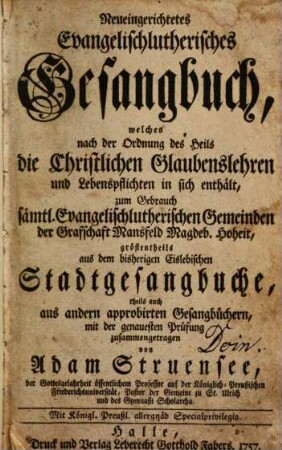 Neueingerichtetes Evangelischlutherisches Gesangbuch : welches nach der Ordnung des Heils die Christlichen Glaubenslehren und Lebenspflichten in sich enthält, zum Gebrauch sämtl. Evangelischlutherischen Gemeinden der Grafschaft Mansfeld Magdeb. Hoheit, gröstentheils aus dem bisherigen Eislebischen Stadtgesangbuche, theils auch aus andern approbirten Gesangbüchern, mit der genauesten Prüfung zusammengetragen