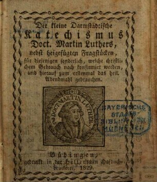 Der kleine Darmstädtische Katechismus Martin Luthers : nebst beigefügten Fragstücken, für diejendigen sonderlich, welche christlichem Gebrauch nach konfirmirt werden, und hierauf zum erstenmal das heilige Abendmahl gebrauchen