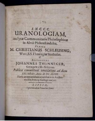 Uranologiam, inclytae Communitatis Philosophicae in Alma Philurea indultu, Praeses M. Christianus Schleusing, Wurc. S.S. Theologiae Studiosus. & Respondens Johannes Thönniker, Geringswalda-Misnicus. Publicae commitunt ventilationi ad diem XXI. Octobr. Anno MDCXLVIII. ...