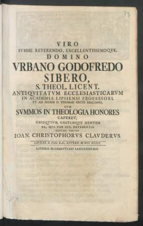 Viro Svmme Reverendo, Excellentissimoqve, Domino Vrbano Godofredo Sibero, S. Theol. Licent. Antiqvitatvm Ecclesiasticarvm In Academia Lipsiensi Professori ... Cvm Svmmos In Theologia Honores Caperet : Obseqvivm, Gratamqve Mentem Ea, Qva Par Est, Reverentia Testari Volvit Ioan. Christophorvs Clavdervs. Lipsiae D. VIII. Kal. Octobr. M DCC XXXIV.