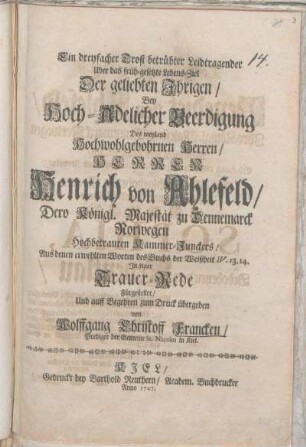 Ein dreyfacher Trost betrübter Leidtragender Uber das früh-gesetzte Lebens-Ziel Der geliebten Ihrigen/ Bey Hoch-Adelicher Beerdigung Des weyland ... Herrren Henrich von Ahlefeld/ Dero Königl. Majestät zu Dennemarck Norwegen Hochbetrauten Kammer-Junckers$nAus denen erwehlten Worten des Buchs der Weißheit IV. 13.14. In einer Trauer-Rede Fürgestellet/ Und auff Begehren zum Druck übergeben