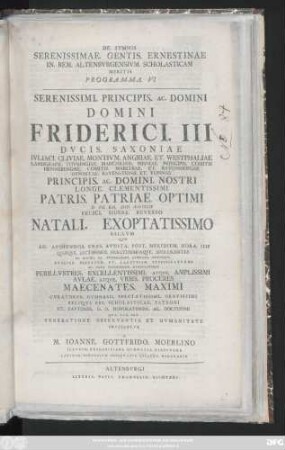 Programma 6: Serenissimi. Principis. Ac. Domini Domini Friderici. III Dvcis. Saxoniae Ivliaci. Cliviae. Montivum. Angriae. Et Westphaliae ... Principis. Ac. Domini. Nostri Longe. Clementissimi Patris. Patriae. Optimi D. VIII. Kal. Maii. MDCCLIV. Felici. Sidere. Reverso Natali. Exoptatissimo Sacrvm ... In Maiori. Ill. Fridericiani. Gymnasii. Avditorio Pvblice. Pietatem. Et. Laetitiam. Testificatvros Ac. Vota. Devotissime. Nvncvpatvros Perillvstres. Excellentissimi. Atqve. Amplissimi Avlae. Atqve. Vrbis. Proceres Maecenates ...