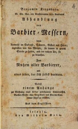 Benjamin Kingsbury, Sr. Kön. Maj. von Großbritannien Leib-Barbierers Abhandlung von Barbier-Messern : deren Auswahl im Einkaufe, Schwere, Gestalt und Härte; ingleichen von den Mitteln, sie immer in gutem Stande zu halten, und der rechten Art, sie zu brauchen. Zum Nutzen aller Barbierer, und eines jeden, der sich selbst barbiert. Nebst einem Anhange zur Eröffnung eines bisher unbekannten Geheimnisses, Barbier-Messer ohne Wetz-Stein und Streich-Riem immer scharf zu erhalten