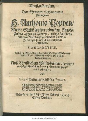 Trostgesänglein/ Dem Ehrnvesten/ Achtbarn und Fürnehmen H. Anthonio Poppen/ Fürstl: Sächs: wolverordnetem AmptsCastner allhier zu Coburgk/ anjetzo betrübten Wittwer/ über den seligen Abschied auß diesem Jam[m]erthal/ seiner viel Tugendsamen HaußEhr/ Margarethae : So den 19. Martii/ Anno 1619. in Christo selig entschlaffen/ und den 22. huius, Christlich zu ihrem Ruhbettlein begleytet worden/ Auß Christlichem Mitleydenten Hertzen/ und seliger Gedächtniß/ mit 4. Stimmen gesetzt/ unnd gesungen