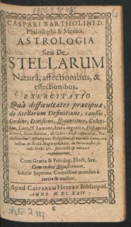 Caspari Bartholini D. Philosophi & Medici Astrologia Seu De Stellarum Natura, affectionibus, & effectionibus. Exercitatio : Qua difficultates praecipuae, de Stellarum Definitione, caußis, Ordine, ... succincte & nervose ecpediuntur ; Cum Indice Quaestionum