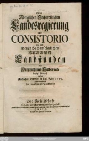 Einer Königlichen Hochpreißlichen Landesregierung und Consistorio wie auch Denen Hochansehnlichen Herren Landständen des Fürstenthums Halberstadt bezeigte hiedurch bey dem glücklichen Eintritt in das Jahr 1749. glückwünschend ihre unterthänigste Danckbarkeit Die Gesellschaft des Halberstädtischen Provinzialtisches zu Halle