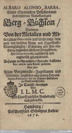 Albaro Alonso Barba ... Berg-Büchlein : Darinnen Von der Metallen und Mineralien Generalia und Ursprung, wie auch von derselben Natur und Eigenschafft, Mannigfaltigkeit, Scheidung und Fein-machung, imgleichen allerhand Edelgesteinen, ihre Generation etc. außführlich und nutzbarlich gehandelt wird; Anfangs in Spanischer Sprache beschrieben, und in zwey Theile getheilet; Nun aber Allen Bergwercks-Zugethanen und Bedienten, imgleichen auch andern Ertz- und Natur-Kündigern, und der Alchimie Beflissenen zu Dienst und Gefallen