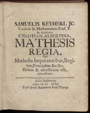 Samuelis Reyheri, IC. Codicis & Mathematum Prof. P. In Academia Christian-Albertina, Mathesis Regia : Qua Mathesin Imperatoribus, Regibus, Principibus &c. &c. Utilem & necessariam esse, demonstratur