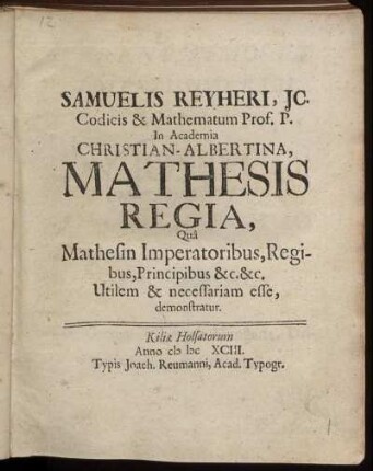 Samuelis Reyheri, IC. Codicis & Mathematum Prof. P. In Academia Christian-Albertina, Mathesis Regia : Qua Mathesin Imperatoribus, Regibus, Principibus &c. &c. Utilem & necessariam esse, demonstratur