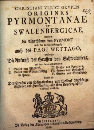 Christiani Vlrici Grvpen Origines Pyrmontanae et Swalenbergicae : worinnen die Alterthümer von Pyrmont und der dortigen Gegend, auch des Pagi Wettago, imgleichen Die Ankunft der Graffen von Schwalenberg und derer davon abstammenden I. Grafen von Waldeck, II. Grafen von Schwalenberg in specie, III. Grafen von Peremunt, IV. Herren von Colrebeck, V. Grafen von Sterneck, sodann die Den Grafen von Schwalenberg und Waldeck angehörige Schlösser und herrschaften, aus ihrer Ursprünglichkeit erläutert werden