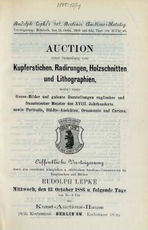 Auction einer Sammlung von Kupferstichen, Radirungen, Holzschnitten und Lithographien, wobei viele Genre-Bilder und galante Darstellungen englischer und französischer Meister des XVIII. Jahrhunderts, sowie Portraits, Städte-Ansichten, Ornamente und Curiosa : oeffentliche Versteigerung durch den vereideten königlichen u. städtischen Auctions-Commissarius für Kunstsachen und Bücher Rudolph Lepke Mittwoch, den 13. October 1886 u. folgende Tage von 10 - 2 Uhr im Kunst-Auctions-Hause