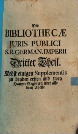 Bibliotheca juris publici S. R. German. Imperii : eine genugsame Nachricht von denen Autoribus, Innhalt, Einrichtung ... zu wissen noethig- und nutzlichem, sodann eine eigene unpartheyische und gruendliche Beurtheilung der Tugenden und Fehler ..., 3 : Nebst einigen Supplementen zu beiden ersten und zwei Hauptregister über alle drei Theile