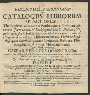 Bibliotheca Horniana sive Catalogus Librorum Selectiorum Theologicor. ad maximam Partem autem: Juridicorum, ... Historicorum, ... Politicor. Philosophicor. & aliorum Miscellaneorum, Qvos selegit qvondam Caspar Henricus Hornius, JCtus ... : Qvi, Deo volente 1719. ad Diem 12. Aprilis, & seqv. Dresdæ in Platea vulgo Moritz-Straße, in Ædibus des Königl. Leib-Medici, Hrn. D. Barthelmæi ... Auctionis Lege ... distrahentur ... ; Catalogi ante Auctionem distribuuntur Dresdæ, per ... Proclamatorem ,Joh. Henr. Schröderum, in Platea vulgò kleine Brüder-Gasse, in Herrmannischen Hause ...