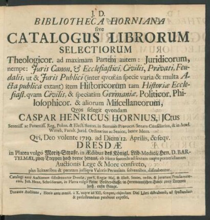 Bibliotheca Horniana sive Catalogus Librorum Selectiorum Theologicor. ad maximam Partem autem: Juridicorum, ... Historicorum, ... Politicor. Philosophicor. & aliorum Miscellaneorum, Qvos selegit qvondam Caspar Henricus Hornius, JCtus ... : Qvi, Deo volente 1719. ad Diem 12. Aprilis, & seqv. Dresdæ in Platea vulgo Moritz-Straße, in Ædibus des Königl. Leib-Medici, Hrn. D. Barthelmæi ... Auctionis Lege ... distrahentur ... ; Catalogi ante Auctionem distribuuntur Dresdæ, per ... Proclamatorem ,Joh. Henr. Schröderum, in Platea vulgò kleine Brüder-Gasse, in Herrmannischen Hause ...