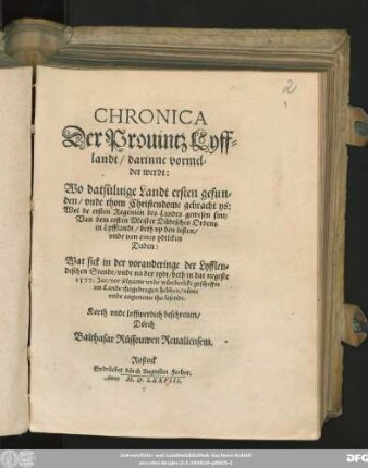 CHRONICA || Der Prouintz Lyff=||landt/ darinne vormel=||det werdt:|| Wo datsüluige Landt ersten gefun=||den/ vnde thom Christendome gebracht ys:|| ... Wat sick ... || beth in dat negeste || 1577. Jar/ vor seltzame ... gescheffte || im Lande thogedragen hebben ... || Korth ... beschreuen/|| Dörch || Balthasar Rüssouwen Reualiensem.||