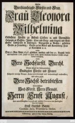 Als die Durchlauchtigste Fürstin und Frau, Frau Eleonora Wilhelmina Gebohrne Fürstin zu Anhalt-Cöthen [et]c. und Vermählte Hertzogin zu Sachsen, Jülich, Cleve und Berg ... welche Den 17. May Anno 1696. gebohren worden, und den 30. Augusti dieses jetzt-lauffenden 1726. Jahrs in Dero Hoch-Fürstl. Residentz Weymar Höchst-seeligst Todes verfahren, wollte Dero Hochfürstl. Durchl. ... folgende wenige Trauer-Zeilen ... nachruffen, und dabey gegen Dero Dero Höchst-betrübtesten hinterlassenen ... Gemahl, Herrn Ernst August, Aus ... Respect und tieffester Devotion sein ... Bey-Leid bezeigen Ernst Gottlieb Baron, Candidat. Juris. Wratislavia-Silesius.