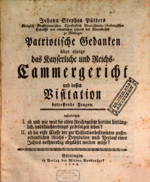 Johann Stephan Pütters Königlich Großbritannischen Churfürstlich Braunschweig-Lüneburgischen Hofraths ... Patriotische Gedanken über einige das Kayserliche und Reichs-Cammergericht und dessen Visitation betreffende Fragen : insonderheit I. ob und wie weit die alten Reichsgesetze hierinn hinlänglich, und schlechterdings zu befolgen seyen? II. ob die erste Classe ... nach Verlauf eines Jahres nothwendig abgelöset werden müsse?