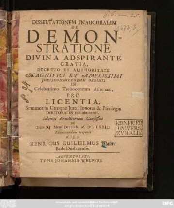 Dissertationem Inauguralem De Demonstratione ... Decreto Et Authoritate ... Iurisconsultorum Ordinis In Celeberrimo Treboccorum Athenaeo ... Solenni Eruditorum Consessui ad Diem Mens. Decemb. M.DC.LXXIII. Examinandam proponit H. Lq[ue] S. Henricus Guilielmus Maler/ Bada-Durlacensis