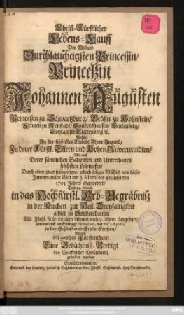 Christ-Fürstlicher Lebens-Lauff Der Weiland Durchlauchtigsten Princessin, Princeßin Johannen Augusten Princeßin zu Schwartzburg, Gräfin zu Hohnstein, Frauen zu Arnstadt, Sondershausen, Leutenberg, Lohra und Clettenberg [et]c. Welche Jn der schönsten Blüthe Jhrer Jugend, Zu derer Fürstl. Eltern und Hohen Anverwandten, Wie auch Derer sämtlichen Bedienten und Unterthanen höchsten Leidwesen, Durch einen zwar frühzeitigen, jedoch seligen Abschied von dieser Jammer-vollen Welt den 3. Martii des itztlauffenden 1703. Jahres abgefordert, Den 29. Ejusd. in das Hochfürstl. Erb-Begräbniß in der Kirchen zur Heil. Dreyfaltigkeit alhier zu Sondershausen Mit Fürstl. Solennitäten Abends nach 9. Uhren beygesetzet, Und darauff am Son[n]tage Palmarum, war der 1. Aprilis, in der Schloß- und Stadt-Kirchen, Wie auch im gantzen Fürstenthum Eine Gedächtniß-Predigt bey Volckreicher Versam[m]lung gehalten worden
