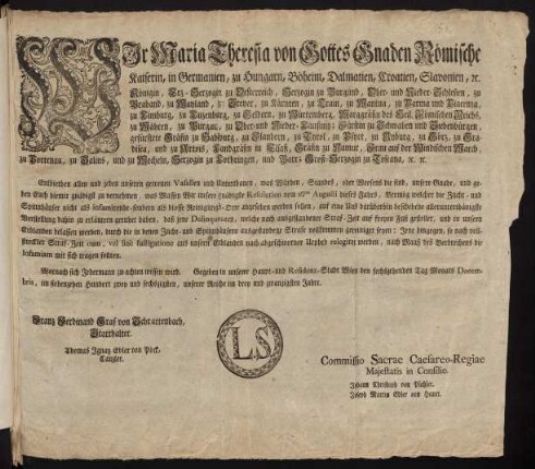 Wir Maria Theresia von Gottes Gnaden Römische Kaiserin, in Germanien, zu Hungarn, Böheim, Dalmatien, Croatien, Slavonien, [et]c. Königin, Erz-Herzogin zu Oesterreich, Herzogin zu Burgund, Ober- und Nieder-Schlesien, zu Braband, zu Mayland, zu Steyer, zu Kärnten, zu Crain, zu Mantua, zu Parma und Piacenza, zu Limburg, zu Luzenburg, zu Geldern, zu Würtemberg, Marggräfin des Heil. Römischen Reichs, zu Mähren, zu Burgau, zu Ober- und Nieder-Lausnitz; Fürstin zu Schwaben und Siebenbürgen, gefürstete Gräfin zu Habspurg, zu Flandern, zu Tyrol, zu Pfyrt, zu Kyburg, zu Görz, zu Gradisca, und zu Artois, Landgräfin in Elsaß, Gräfin zu Namur, Frau auf der Windischen March, zu Portenau, zu Salins, und zu Mecheln, Herzogin zu Lothringen, und Barr; Groß-Herzogin zu Toscana [et]c. [et]c.