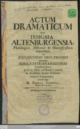 Actum Dramaticum quo Insignia Altenburgensia, Philologice, Historice & Hieroglyphice exponentur, ut Eminentissimi Urbis Proceres omnesque Scholae Patroni & Fautores sua praesentia ornare, & d. 18. Nov. post horam I pomerid. in Auditorio Sholae Primario comparere haud graventur, submisse rogat M. Samuel Grosser, Illustris Scholae Rector : [Dabam e Museo d. 17. Nov. A.O.R. MDCXCII.]