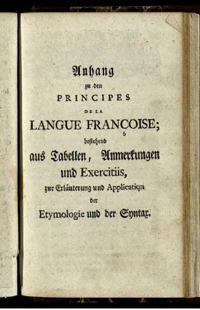 Anhang zu den Principes De La Langue Françoise; bestehend aus Tabellen, Anmerkungen und Exercitiis, zur Erläuterung und Application der Etymologie und der Syntax