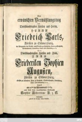 Den erwünschten Vermählungstag des Durchlauchtigsten Fürsten und Herrn, Herrn Friedrich Carls, Fürsten zu Schwarzburg, der Viergrafen des Reichs, auch Grafen zu Hohnstein, Herrn zu Arnstadt, Sondershausen ... Und der ... Fürstin und Frau, Frau Friederiken Sophien Augusten, Fürstin zu Schwarzburg, Gräfin zu Hohnstein, Frau zu Arnstadt .. feyert am 21sten des Weinmonats 1763 auch durch diesen freundschaftlichen Glückwunsch Sophie Albertine P. z. S.