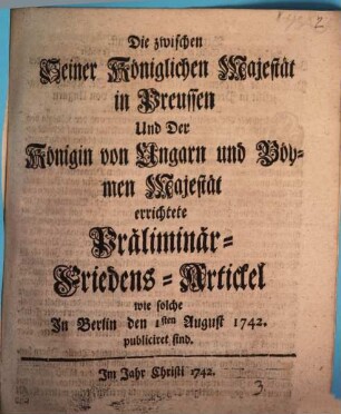 Die zwischen Seiner Königlichen Majestät in Preussen Und der Königin von Ungarn und Böhmen Majestät errichtete Präliminar-Friedens-Artickel wie solche in Berlin den 1. August 1742 publiciret sind