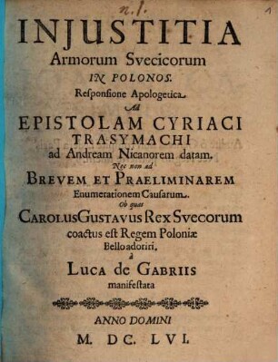 Injustitia Armorum Svecicorum in Polonos : Responsione Apologetica Ad Epistolam Cyriaci Trasymachi ad Andream Nicanorem datam. Nec non ad Brevem Et Praeliminarem Enumerationem Causarum. Ob quas Carolus Gustavus Rex Suecorum coactus est Regem Poloniae Bello adoriri a Luca De Gabriis manifestata