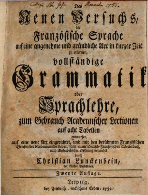 Des Neuen Versuchs, die Französische Sprache auf eine angenehme und gründliche Art in kurzer Zeit zu erlernen, vollständige Grammatik oder Sprachlehre, zum Gebrauch Academischer Lectionen auf acht Tabellen entworfen : auf eine neue Art eingerichtet, und mit den berühmten Französischen Briefen der Mademoiselle Babet, samt einem Deutsch-Französischen Wörterbuch, nach Alphabetischer Ordnung vermehrt