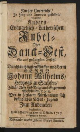 Kurtzer Unterricht, In Frag und Antwort gestellet, von dem Andern Evangelisch-Lutherischen Jubel- Oder Danck-Fest, So auf gnädigsten Befehl Des Durchlauchtigsten Fürsten und Herrn Herrn Johann Wilhelms, Hertzogs zu Sachsen, Jülich, Cleve und Berg, auch Engern und Westphalen, [et]c. [et]c. [et]c. Der in hiesigem Fürstenthum sich befindlichen Schul-Jugend Zum Andencken verfertiget, Und selbiger an dem 31. Octobr. 1717. ausgetheilet worden