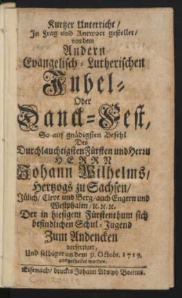 Kurtzer Unterricht, In Frag und Antwort gestellet, von dem Andern Evangelisch-Lutherischen Jubel- Oder Danck-Fest, So auf gnädigsten Befehl Des Durchlauchtigsten Fürsten und Herrn Herrn Johann Wilhelms, Hertzogs zu Sachsen, Jülich, Cleve und Berg, auch Engern und Westphalen, [et]c. [et]c. [et]c. Der in hiesigem Fürstenthum sich befindlichen Schul-Jugend Zum Andencken verfertiget, Und selbiger an dem 31. Octobr. 1717. ausgetheilet worden