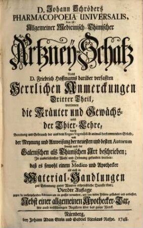 D. Johann Schröders Pharmacopoeia Universalis : Das ist: Allgemeiner Medicinisch-Chimischer Artzney-Schatz, Dritter Theil. Worinnen die Kräuter und Gewächs-, nebst der Thier-Lehre, durch Bereitung und Gebrauch der aus dem Regno Vegetabili & animali herkommenden Stücke, nach der Meynung und Anweisung der neuesten und besten Autorum sowohl nach der Galenischen als Chimischen Art beschrieben; In auserlesenster Wahl und Ordnung gefunden werden: So, daß es sowohl einem Medico und Apothecker als auch in Material-Handlungen zur Erkennung guter Waaren ersprießliche Dienste thut