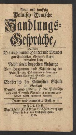 Neun und funffzig Polnisch-Deutsche Handlungs-Gespräche : Darinnen Die im gemeinen Handel und Wandel gewöhnlichsten Redens-Arten enthalten sind ; Nebst einen[!] doppelten Anhange Von Benennung und Resolvirung der Polnisch- und Schlesischen und andern Müntz, Maaß und Gewichte, zum Behuff Sonderlich der Polnischen Schule in Breßlau Danebst, auch andern, so die Polnische oder auch Deutsche Sprache zu erlernen vonnöthen haben zusammen getragen