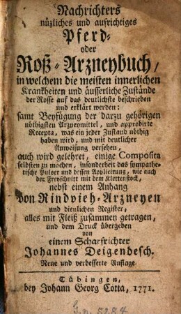 Nachrichters nüzliches und aufrichtiges Pferd- oder Roß-Arzneybuch : in welchem die meisten innerlichen Krankheiten und äusserliche Zustände der Rosse auf das deutlichste beschrieben und erklärt werden: samt Beyfügung der darzu gehörigen nöthigsten Arzneymittel. und approbirte Recepta, was ein jeder Zustand nöthig haben wird, und mit deutlicher Anweisung versehen, auch wird gelehret, einige Composita selbsten zu machen, insonderheit des sympathetische Pulver und dessen Applicierung, wie auch der Freyschnitt mit dem Klettenstock, nebst einem Anhang von Rindvieh-Arzneyen und dienliche Register, alles mit Fleiß zusammen getragen, und dem Druck übergeben