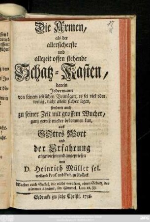 Die Armen, als der allersicherste und allezeit offen stehende Schatz-Kasten, darein Jedermann von seinem zeitlichen Vermögen, es sei viel oder wenig, nicht allein sicher legen, sondern auch zu seiner Zeit mit grossem Wucher ganz gewiß wieder bekommen kan : aus Gottes Wort und der Erfahrung angewiesen und angepriesen