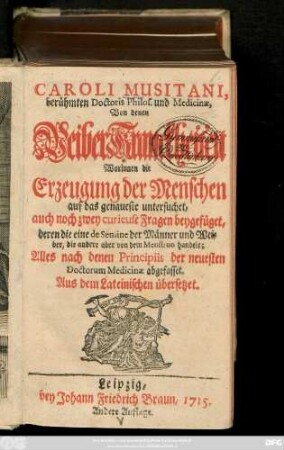 Caroli Musitani, berühmten Doctoris Philos. und Medicinæ, Von denen WeiberKranckheiten Worinnen die Erzeugung der Menschen auf das genaueste untersuchet, auch noch zwey curieuse Fragen beygefüget, deren die eine de Semine der Männer und Weiber, die andere aber von dem Menstruo handelt. Alles nach denen Principiis der neuesten Doctorum Medicinæ abgefasset : Aus dem Lateinischen übersetzt