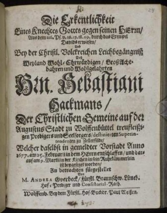 Die Erkentlichkeit Eines Knechtes Gottes gegen seinen Herrn : Aus dem 116. Ps. v. 16. 17. 18. 19. durch das Exempel Davids erwiesen/ Und Bey der Christl. Volckreichen Leichbegängniß Deß ... Hrn. Sebastiani Hackmans/ Der Christlichen Gemeine auf der Augustus Stadt zu Wolffenbüttel treufleißigen Predigers und Seelsorgers/ destinierten Superintendenten zu Zellerfelde/ Welcher daselbst ... Anno 1677. am 25. Februarii ... entschlaffen/ und darauf am 9. Martii in der Kirchen ... ist beygesetzet worden/ Zu betrachten fürgestellet