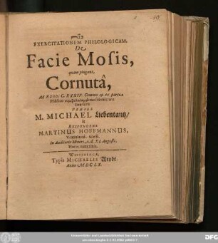 Exercitationem Philologicam, De Facie Mosis, quam pingunt, Cornuta, Ad Exod. C. XXXIV. Comma 29. ex parte Publico symphilologuntōn submittunt Examini Praeses M. Michael Liebentantz/ & Respondens Martinus Hoffmannus, Vratislavia-Silesii. In Auditorio Minori, a. d. XI. Augusti, Horis matutinis