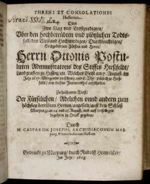 Threni Et Consolationes Hassorum Oder Zwo Klag- und Trostpredigten/ Uber den hochbetrübten und plötzlichen Todtsfall/ des Weyland Hochwirdigen/ Durchleuchtigen/ Hochgebornen Fürsten und Herrn/ Herrn Ottonis, Postulirten Administratoris des Stiffts Hirßfeldt/ Landgraffen zu Hessen/ etc. : Welches Geist am 7. August. im Jahr 1617. Morgends zwischen 5. und 6. Uhr/ plötzlich zu Hirßfeldt/ von diesem Jammerthal verschieden