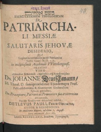 Exercitationem Theologicam De Patriarchali Messiae Vel Salutaris Jehovae Desiderio, Quod Legitur in novissimis jacobi Patriarchae Verbis Genes. XLIX. v. 18. in inclytissima Academia Wittebergensi, Praeside ... Dn. Johanne Deutschmann/ SS. Theol. D. ... Placidae Eruditorum discussioni exhibet Detlevus Pauli, Preza-Holsatus, Autor & Respondens. In Auditorio Maiori, ad diem 7. August. horis antemerid. Anno 1662.