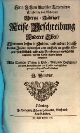 Herrn Johann Baptisten Taverniers, Freyherrns von Aubonne, Vierzig-Jährige Reise-Beschreibung : Worinnen dessen, durch Türkey, Persien, Indien ... sechsmalige Länder-Reise, ... verzeichnet, ... In Dreyen Theilen Samt einer Relation, von ausführlicher Beschaffenheit deß Serrails oder Türkischen Palasts, ... Auch noch über diß, statt eines ... Anhangs, beygefüget wird Jacob Spons, ... Curieuse Reise, durch Italien, Dalmatien, Griechen- und Morgenland, 2. Worinnen dessen in Indien, und andern benachbarten Inseln, ... vollbrachte Verrichtungen ... verzeichnet, ...