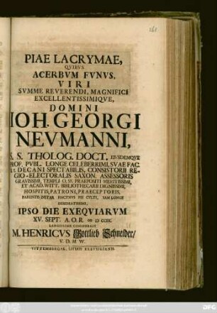 Piae Lacrymae, Qvibvs Acerbvm Fvnvs, Viri Svmme Reverendi, Magnifici Excellentissimiqve, Domini Ioh. Georgi Nevmanni, S. S. Theolog. Doct. Eivsdemqve Prof. Pvbl. Longe Celeberrimi, Svae Fac. h. t. Decani Spectabilis ... Et Acad. Witt. Bibliothecarii Dignissimi, Hospitis, Patroni, Praeceptoris, Parentis Instar Hactnvs Pie Cvlti, Iam Longe Desideatissimi, Ipso Die Exeqviarvm XV. Sept. A. O. R. MDCCIX. Largissime Conspergit M. Henricvs Gottlieb Schneider, V. D. M. W.