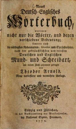 Neues deutsch-englisches Wörterbuch : worinnen nicht nur die Wörter, und deren verschiedene Beudeutung, sondern auch die nöthigsten Redensarten, Idiotismi und Sprüchwörter nach der gebräuchlichsten und reinsten deutschen und englischen Mund- und Schreibart, mit vielem Fleiß zusammen getragen