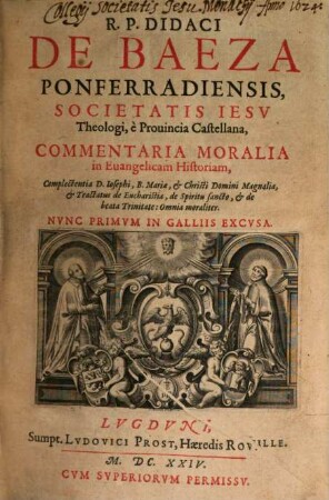 R. P. Didaci De Baeza Ponferradiensis, Societatis Jesu Theologi, e Provincia Castellana, Commentaria Moralia in Evangelicam Historiam, [1]. Complectentia D. Josephi, B. Mariae, & Christi Domini Magnalia, & Tractatus de Eucharistia, de Spiritu sancto, & de beata Trinitate : Omnia moraliter