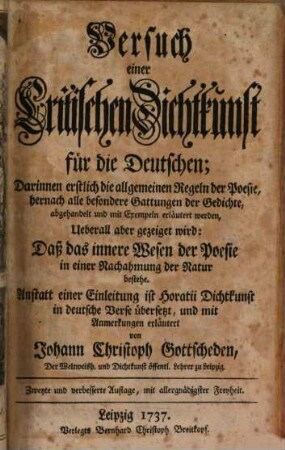 Versuch einer Critischen Dichtkunst für die Deutschen : Darinnen erstlich die allgemeinen Regeln der Poesie, hernach alle besondere Gattungen der Gedichte, abgehandelt und mit Exempeln erläutert werden, Ueberall aber gezeiget wird: Daß das innere Wesen der Poesie in einer Nachahmung der Natur bestehe ; Anstatt einer Einleitung ist Horatii Dichtkunst in deutsche Verse übersetzt, und mit Anmerkungen erläutert