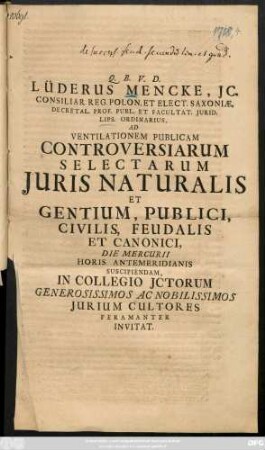 Lüderus Mencke, Jc. Consiliar. Reg. Polon. Et Elect. Saxiniæ, Decretal. Prof. Publ. Et Facultat. Jurid. Lips. Ordinarius, Ad Ventilationem Publicam Controversiarum Selectarum Juris Naturalis Et Gentium, Publici, Civilis, Feudalis Et Canonici ... In Collegio Jctorum Generosissimos Ac Nobilissimos Jurium Cultorum Peramanter Invitat : [P. P. Ipso Pentecostali Festo. A. MDCCXVIII. ]