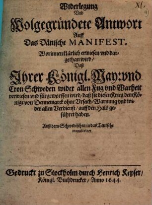 Widerlegung Und Wolgegründete Antwort Auff Das Dänische Manifest. Worinnen klärlich erwiesen und dargethan wird Daß Ihrer Königl. May: und Cron Schweden wider allen Fug und Warheit verwiesen und fürgeworffen wird daß sie diesen Krieg dem Könige von Dennemarck ohne Ursach Warnung und wider allen Verdienst auff den Hals geführet haben : Auß dem Schwedischen in das Teutsche transferiret